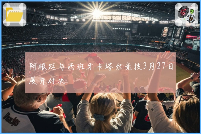 阿根廷与西班牙卡塔尔竞技3月27日展开对决