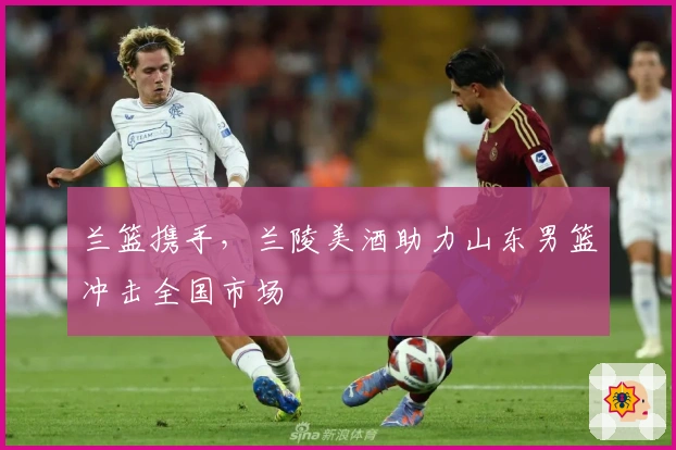 兰篮携手，兰陵美酒助力山东男篮冲击全国市场