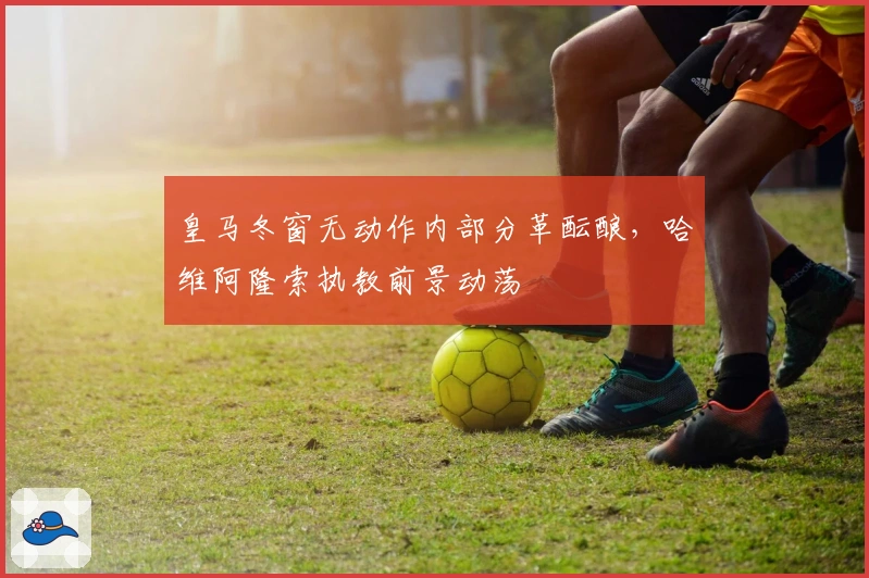 皇马冬窗无动作内部分革酝酿，哈维阿隆索执教前景动荡