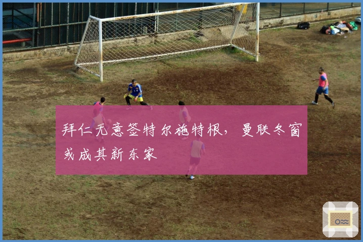 拜仁无意签特尔施特根，曼联冬窗或成其新东家