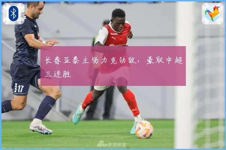 长春亚泰主场力克劲敌，豪取中超三连胜