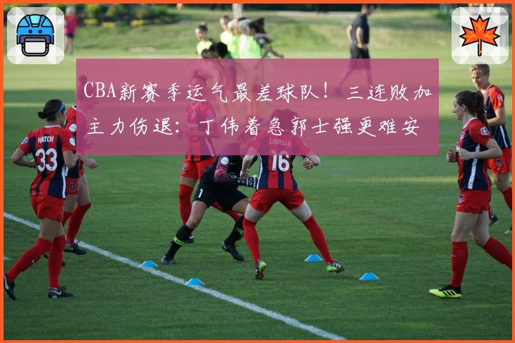 CBA新赛季运气最差球队！三连败加主力伤退：丁伟着急郭士强更难安？