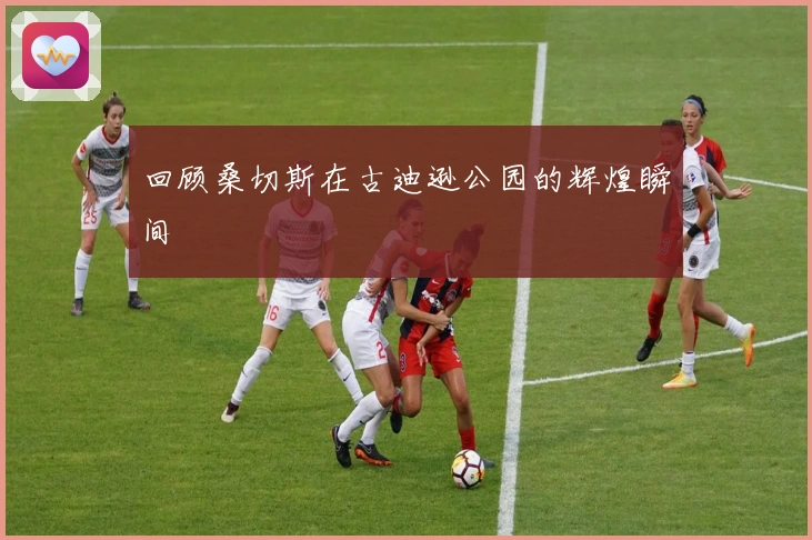 回顾桑切斯在古迪逊公园的辉煌瞬间