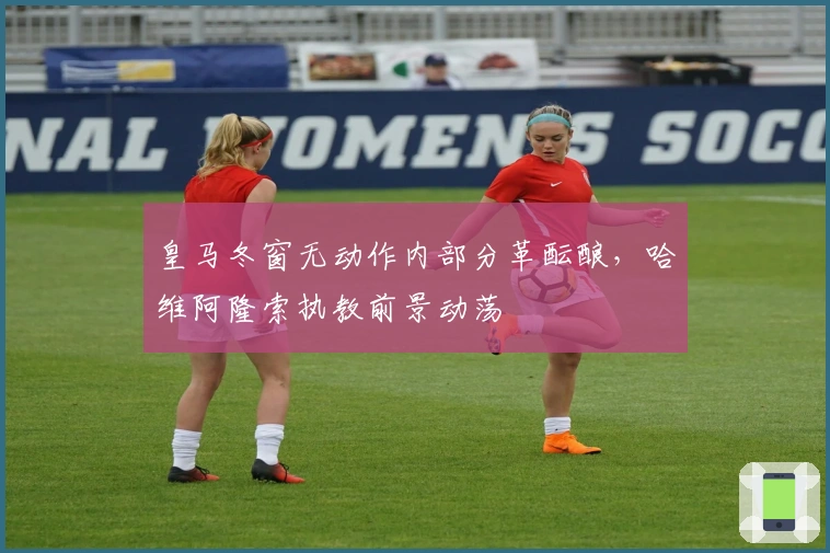 皇马冬窗无动作内部分革酝酿，哈维阿隆索执教前景动荡