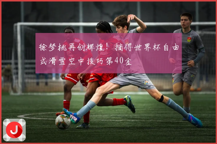 徐梦桃再创辉煌！摘得世界杯自由式滑雪空中技巧第40金