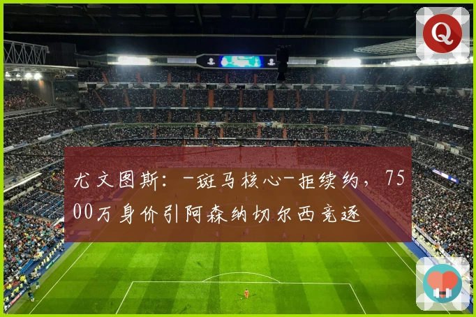 尤文图斯：-斑马核心-拒续约，7500万身价引阿森纳切尔西竞逐