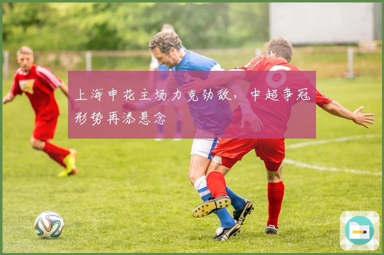 上海申花主场力克劲敌，中超争冠形势再添悬念