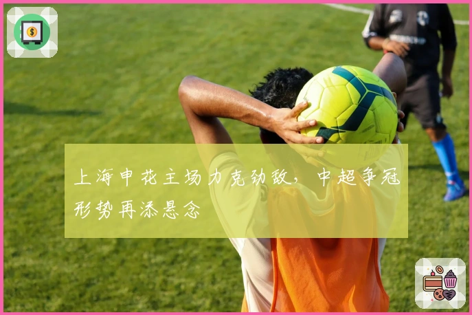 上海申花主场力克劲敌，中超争冠形势再添悬念
