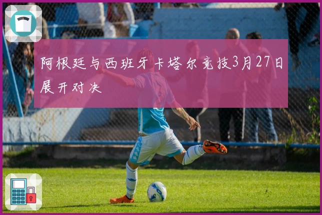 阿根廷与西班牙卡塔尔竞技3月27日展开对决