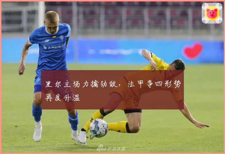 里尔主场力擒劲敌，法甲争四形势再度升温